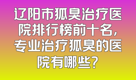 辽阳市狐臭治疗医院排行榜前十名，专业治疗狐臭的医院有哪些？