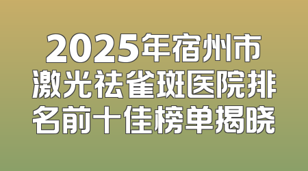 2025年宿州市激光祛雀斑医院排名前十佳榜单揭晓