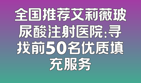 全国推荐艾莉薇玻尿酸注射医院：寻找前50名优质填充服务