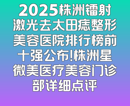 2025株洲镭射激光去太田痣整形美容医院排行榜前十强公布！株洲星微美医疗美容门诊部详细点评