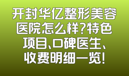 开封华亿整形美容医院怎么样？特色项目、口碑医生、收费明细一览！