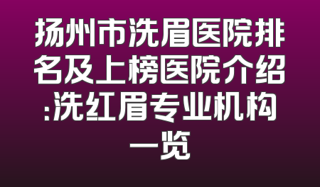 扬州市洗眉医院排名及上榜医院介绍：洗红眉专业机构一览