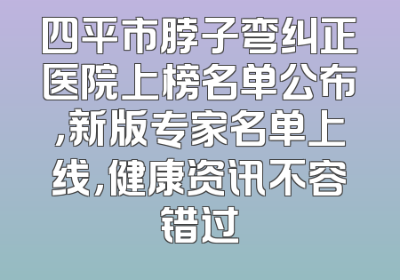四平市脖子弯纠正医院上榜名单公布，新版专家名单上线，健康资讯不容错过