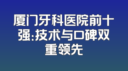 厦门牙科医院前十强：技术与口碑双重领先