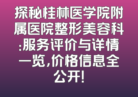 探秘桂林医学院附属医院整形美容科：服务评价与详情一览，价格信息全公开！