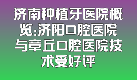 济南种植牙医院概览：济阳口腔医院与章丘口腔医院技术受好评