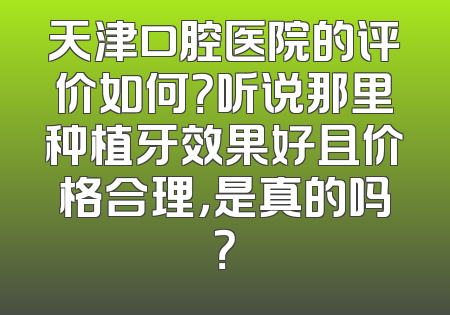 天津口腔医院的评价如何？听说那里种植牙效果好且价格合理，是真的吗？
