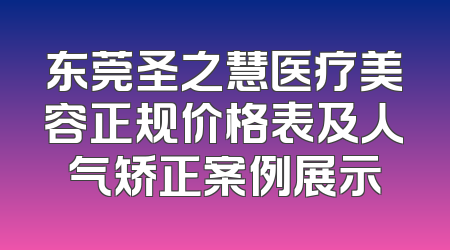 东莞圣之慧医疗美容正规价格表及人气矫正案例展示