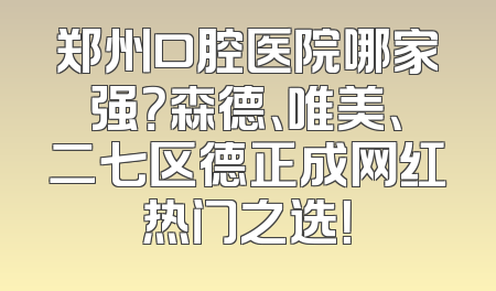 郑州口腔医院哪家强？森德、唯美、二七区德正成网红热门之选！