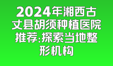 2024年湘西古丈县胡须种植医院推荐：探索当地整形机构