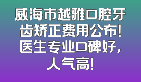 威海市越雅口腔牙齿矫正费用公布！医生专业口碑好，人气高！