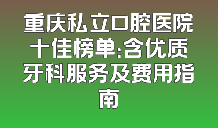 重庆私立口腔医院十佳榜单：含优质牙科服务及费用指南