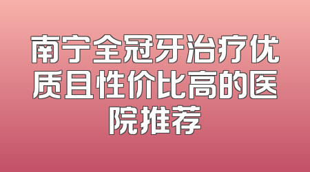 南宁全冠牙治疗优质且性价比高的医院推荐