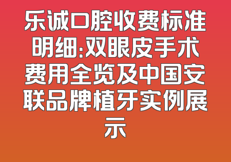 乐诚口腔收费标准明细：双眼皮手术费用全览及中国安联品牌植牙实例展示