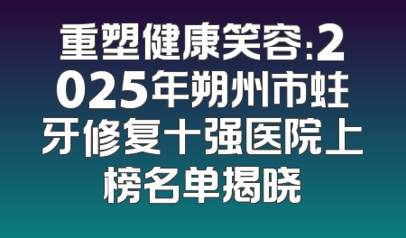 重塑健康笑容：2025年朔州市蛀牙修复十强医院上榜名单揭晓