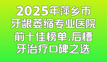 2025年萍乡市牙龈萎缩专业医院前十佳榜单，后槽牙治疗口碑之选