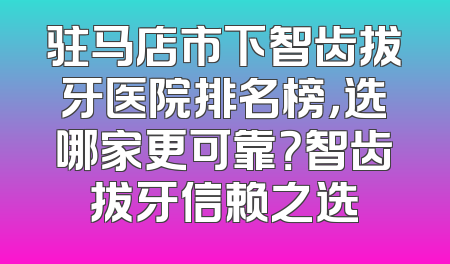 驻马店市下智齿拔牙医院排名榜，选哪家更可靠？智齿拔牙信赖之选