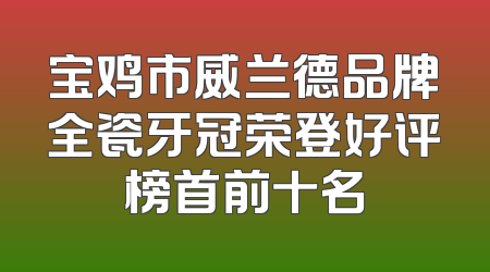 宝鸡市威兰德品牌全瓷牙冠荣登好评榜首前十名