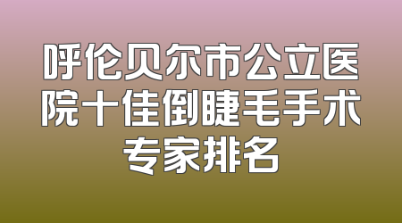 呼伦贝尔市公立医院十佳倒睫毛手术专家排名