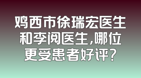 鸡西市徐瑞宏医生和李阅医生，哪位更受患者好评？