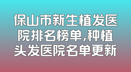 保山市新生植发医院排名榜单，种植头发医院名单更新