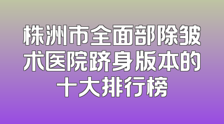 株洲市全面部除皱术医院跻身版本的十大排行榜
