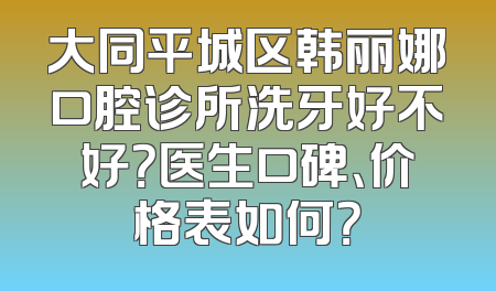 大同平城区韩丽娜口腔诊所洗牙好不好？医生口碑、价格表如何？