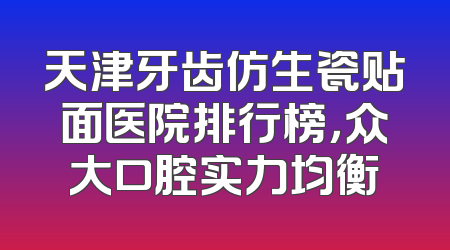 天津牙齿仿生瓷贴面医院排行榜，众大口腔实力均衡