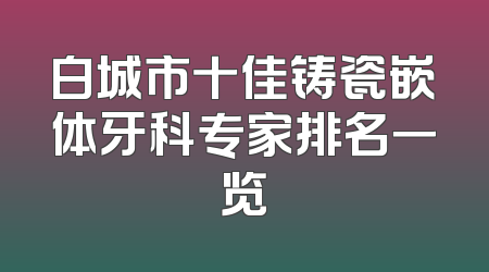 白城市十佳铸瓷嵌体牙科专家排名一览