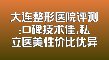 大连整形医院评测：口碑技术佳，私立医美性价比优异