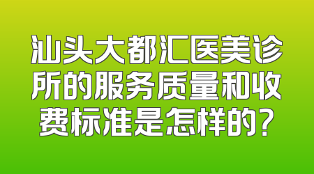 汕头大都汇医美诊所的服务质量和收费标准是怎样的？