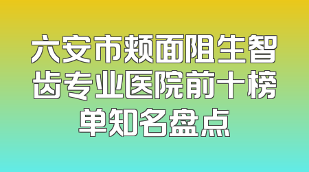 六安市颊面阻生智齿专业医院前十榜单知名盘点