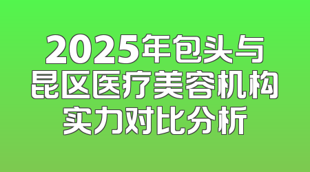 2025年包头与昆区医疗美容机构实力对比分析