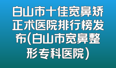 白山市十佳宽鼻矫正术医院排行榜发布（白山市宽鼻整形专科医院）