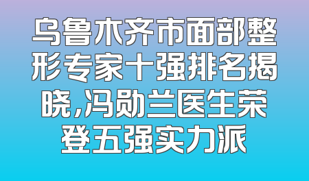 乌鲁木齐市面部整形专家十强排名揭晓，冯勋兰医生荣登五强实力派