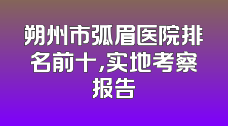朔州市弧眉医院排名前十，实地考察报告