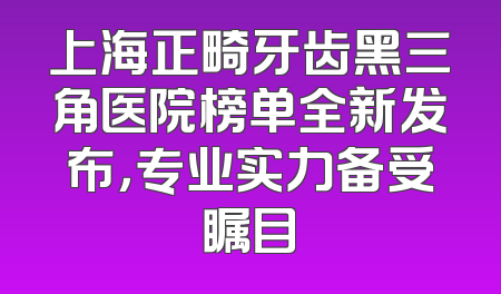 上海正畸牙齿黑三角医院榜单全新发布，专业实力备受瞩目