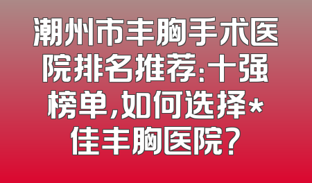 潮州市丰胸手术医院排名推荐：十强榜单，如何选择*佳丰胸医院？