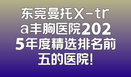 东莞曼托X-tra丰胸医院2025年度精选排名前五的医院！
