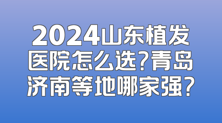 2024山东植发医院怎么选？青岛济南等地哪家强？