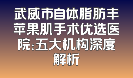 武威市自体脂肪丰苹果肌手术优选医院：五大机构深度解析