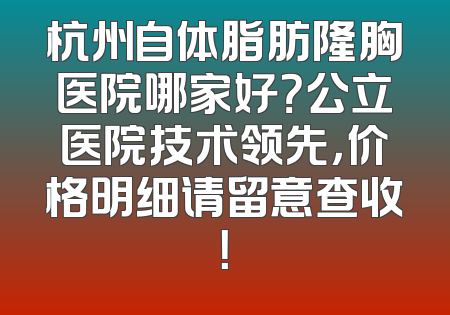 杭州自体脂肪隆胸医院哪家好？公立医院技术领先，价格明细请留意查收！