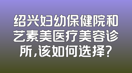 绍兴妇幼保健院和艺素美医疗美容诊所，该如何选择？
