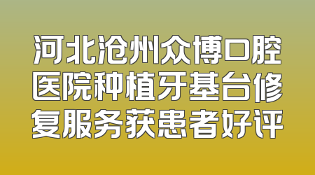 河北沧州众博口腔医院种植牙基台修复服务获患者好评