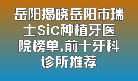 岳阳揭晓岳阳市瑞士sic种植牙医院榜单，前十牙科诊所推荐