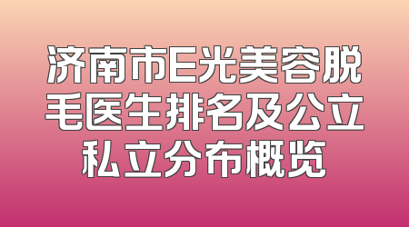 济南市E光美容脱毛医生排名及公立私立分布概览