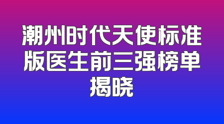 潮州时代天使标准版医生前三强榜单揭晓