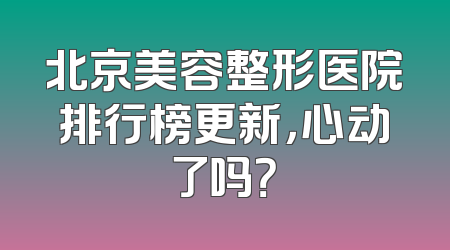北京美容整形医院排行榜更新，心动了吗？
