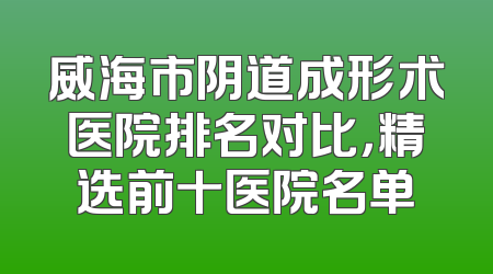 威海市阴道成形术医院排名对比，精选前十医院名单