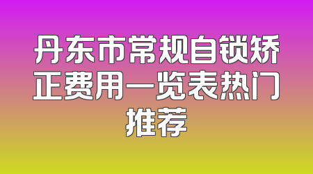 丹东市常规自锁矫正费用一览表热门推荐